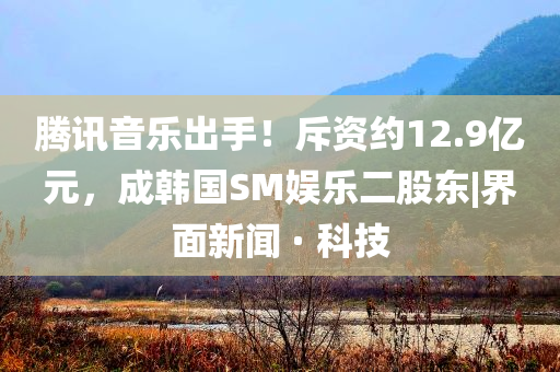 騰訊音樂出手！斥資約12.9億元，成韓國(guó)SM娛樂二股東|界面新聞 · 科技