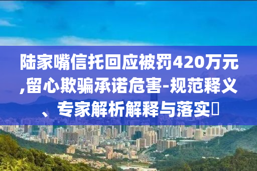 陸家嘴信托回應(yīng)被罰420萬元,留心欺騙承諾危害-規(guī)范釋義、專家解析解釋與落實?