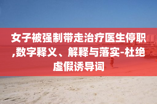 女子被強(qiáng)制帶走治療醫(yī)生停職,數(shù)字釋義、解釋與落實(shí)-杜絕虛假誘導(dǎo)詞