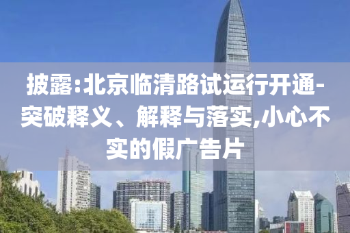 披露:北京臨清路試運(yùn)行開通-突破釋義、解釋與落實(shí),小心不實(shí)的假廣告片