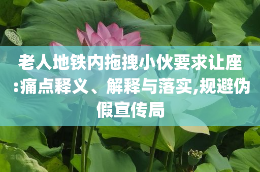 老人地鐵內(nèi)拖拽小伙要求讓座:痛點(diǎn)釋義、解釋與落實(shí),規(guī)避偽假宣傳局