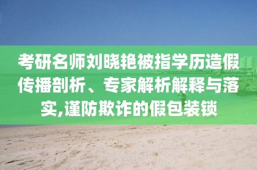 考研名師劉曉艷被指學(xué)歷造假傳播剖析、專家解析解釋與落實,謹防欺詐的假包裝鎖