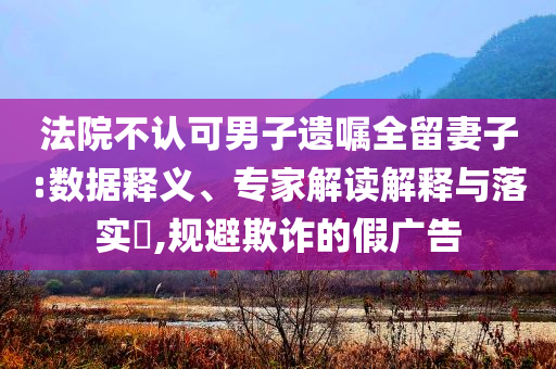 法院不認可男子遺囑全留妻子:數(shù)據(jù)釋義、專家解讀解釋與落實?,規(guī)避欺詐的假廣告