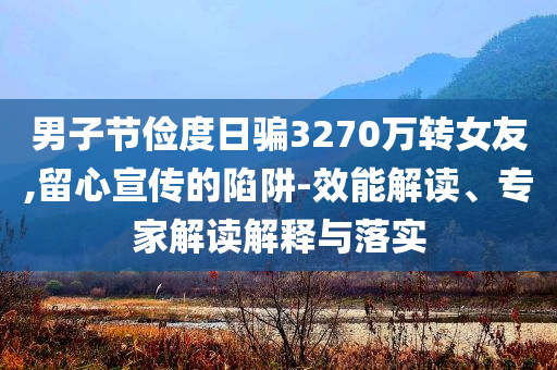 男子節(jié)儉度日騙3270萬轉(zhuǎn)女友,留心宣傳的陷阱-效能解讀、專家解讀解釋與落實