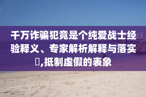 千萬詐騙犯竟是個純愛戰(zhàn)士經(jīng)驗釋義、專家解析解釋與落實?,抵制虛假的表象
