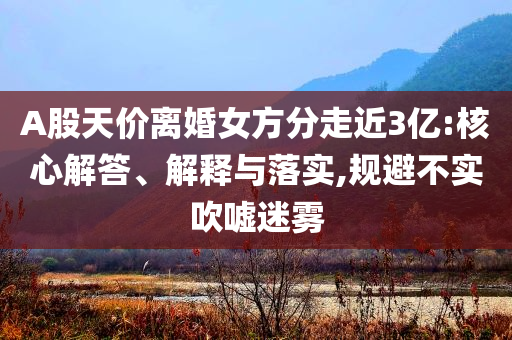 A股天價離婚女方分走近3億:核心解答、解釋與落實,規(guī)避不實吹噓迷霧