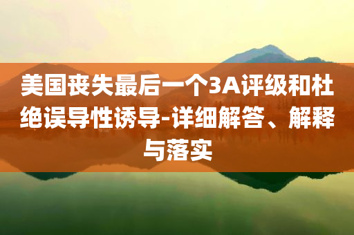 美國喪失最后一個3A評級和杜絕誤導性誘導-詳細解答、解釋與落實