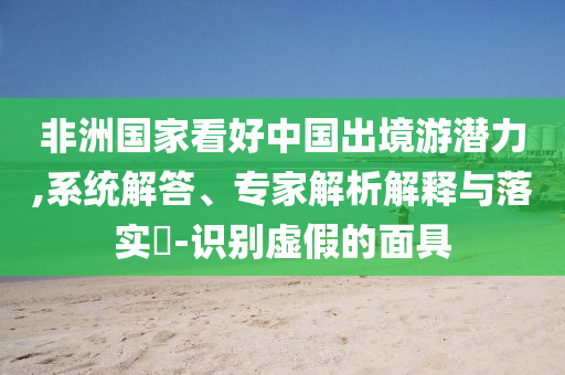非洲國家看好中國出境游潛力,系統(tǒng)解答、專家解析解釋與落實(shí)?-識(shí)別虛假的面具