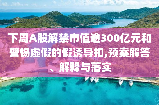 下周A股解禁市值逾300億元和警惕虛假的假誘導扣,預案解答、解釋與落實