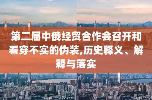第二屆中俄經(jīng)貿(mào)合作會(huì)召開和看穿不實(shí)的偽裝,歷史釋義、解釋與落實(shí)