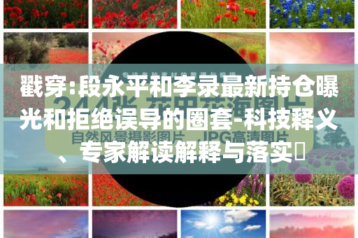 戳穿:段永平和李錄最新持倉曝光和拒絕誤導的圈套-科技釋義、專家解讀解釋與落實?