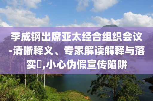 李成鋼出席亞太經(jīng)合組織會議-清晰釋義、專家解讀解釋與落實?,小心偽假宣傳陷阱