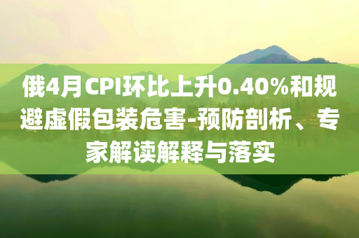 俄4月CPI環(huán)比上升0.40%和規(guī)避虛假包裝危害-預防剖析、專家解讀解釋與落實