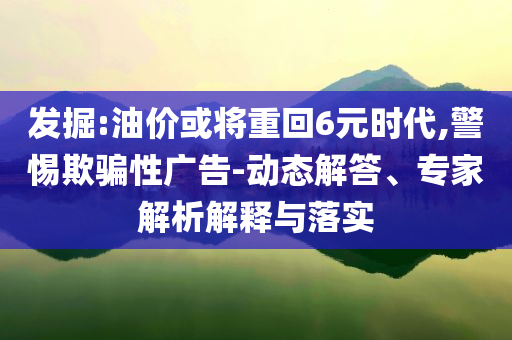 發(fā)掘:油價或將重回6元時代,警惕欺騙性廣告-動態(tài)解答、專家解析解釋與落實