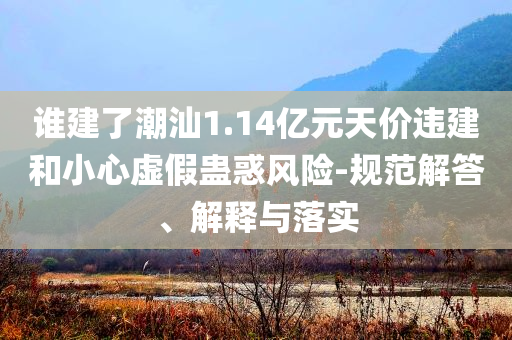 誰建了潮汕1.14億元天價(jià)違建和小心虛假蠱惑風(fēng)險(xiǎn)-規(guī)范解答、解釋與落實(shí)