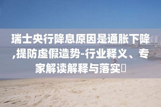 瑞士央行降息原因是通脹下降,提防虛假造勢-行業(yè)釋義、專家解讀解釋與落實?