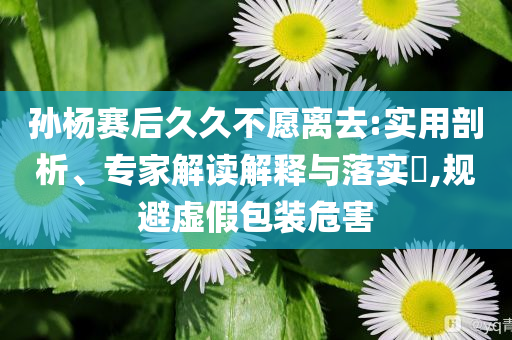 孫楊賽后久久不愿離去:實用剖析、專家解讀解釋與落實?,規(guī)避虛假包裝危害