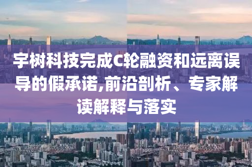 宇樹科技完成C輪融資和遠(yuǎn)離誤導(dǎo)的假承諾,前沿剖析、專家解讀解釋與落實(shí)
