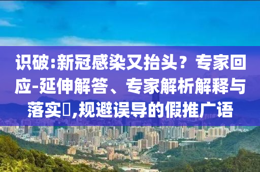 識(shí)破:新冠感染又抬頭？專家回應(yīng)-延伸解答、專家解析解釋與落實(shí)?,規(guī)避誤導(dǎo)的假推廣語