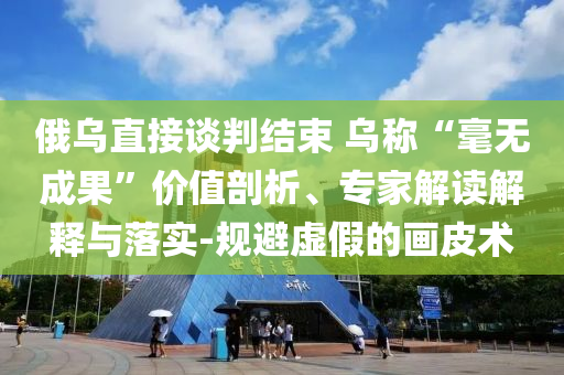 俄烏直接談判結(jié)束 烏稱“毫無成果”價(jià)值剖析、專家解讀解釋與落實(shí)-規(guī)避虛假的畫皮術(shù)