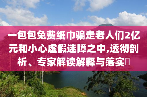 一包包免費紙巾騙走老人們2億元和小心虛假迷障之中,透徹剖析、專家解讀解釋與落實?