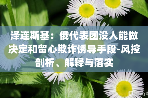 澤連斯基：俄代表團沒人能做決定和留心欺詐誘導手段-風控剖析、解釋與落實