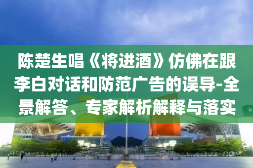 陳楚生唱《將進酒》仿佛在跟李白對話和防范廣告的誤導-全景解答、專家解析解釋與落實