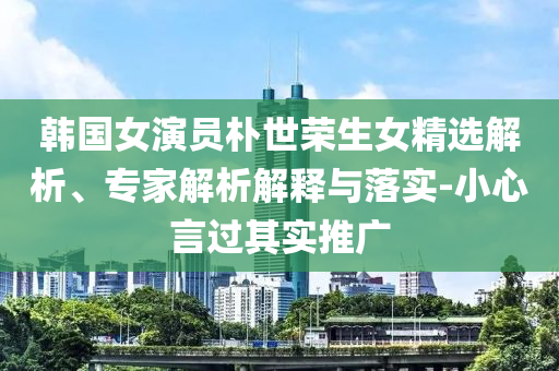 韓國(guó)女演員樸世榮生女精選解析、專家解析解釋與落實(shí)-小心言過其實(shí)推廣