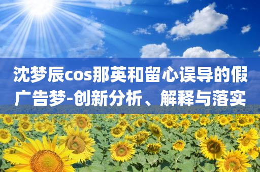 沈夢辰cos那英和留心誤導(dǎo)的假廣告夢-創(chuàng)新分析、解釋與落實