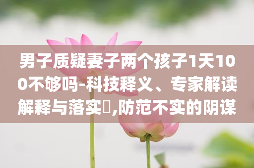 男子質(zhì)疑妻子兩個(gè)孩子1天100不夠嗎-科技釋義、專(zhuān)家解讀解釋與落實(shí)?,防范不實(shí)的陰謀