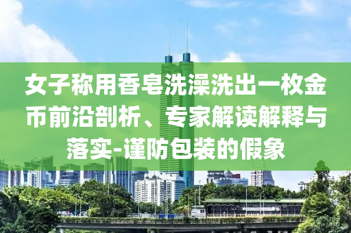 女子稱用香皂洗澡洗出一枚金幣前沿剖析、專家解讀解釋與落實-謹防包裝的假象