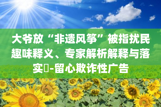 大爺放“非遺風箏”被指擾民趣味釋義、專家解析解釋與落實?-留心欺詐性廣告