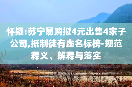 懷疑:蘇寧易購擬4元出售4家子公司,抵制徒有虛名標(biāo)榜-規(guī)范釋義、解釋與落實(shí)