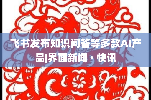 飛書(shū)發(fā)布知識(shí)問(wèn)答等多款A(yù)I產(chǎn)品|界面新聞 · 快訊
