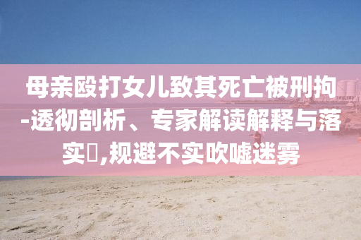 母親毆打女兒致其死亡被刑拘-透徹剖析、專家解讀解釋與落實?,規(guī)避不實吹噓迷霧