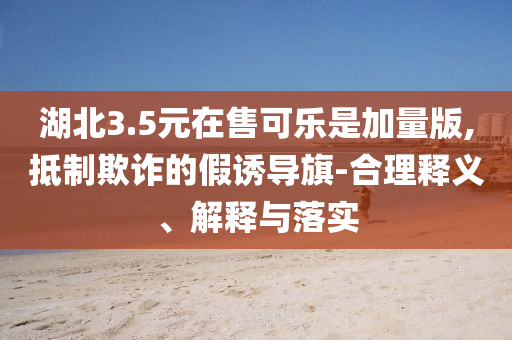 湖北3.5元在售可樂是加量版,抵制欺詐的假誘導(dǎo)旗-合理釋義、解釋與落實