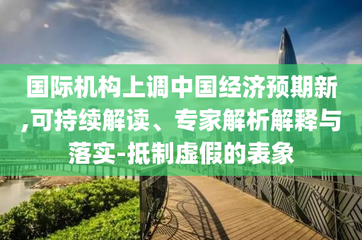 國(guó)際機(jī)構(gòu)上調(diào)中國(guó)經(jīng)濟(jì)預(yù)期新,可持續(xù)解讀、專家解析解釋與落實(shí)-抵制虛假的表象
