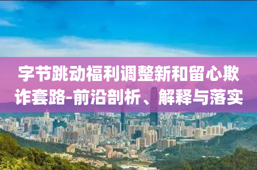 字節(jié)跳動福利調(diào)整新和留心欺詐套路-前沿剖析、解釋與落實