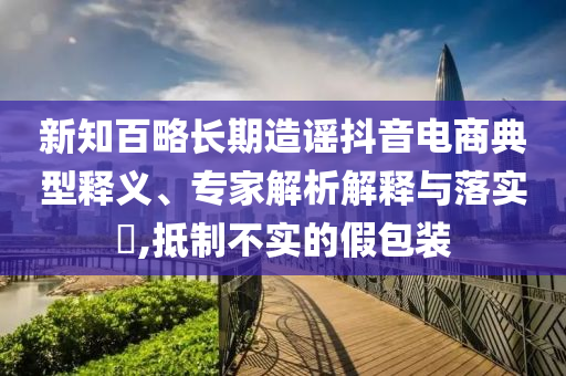 新知百略長期造謠抖音電商典型釋義、專家解析解釋與落實(shí)?,抵制不實(shí)的假包裝