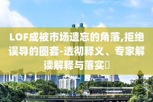 LOF成被市場(chǎng)遺忘的角落,拒絕誤導(dǎo)的圈套-透徹釋義、專家解讀解釋與落實(shí)?