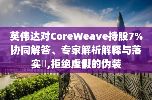 英偉達(dá)對CoreWeave持股7%協(xié)同解答、專家解析解釋與落實?,拒絕虛假的偽裝