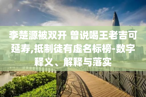 李楚源被雙開 曾說喝王老吉可延壽,抵制徒有虛名標(biāo)榜-數(shù)字釋義、解釋與落實