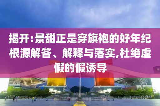 揭開:景甜正是穿旗袍的好年紀(jì)根源解答、解釋與落實(shí),杜絕虛假的假誘導(dǎo)