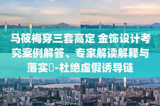 馬筱梅穿三套高定 金飾設(shè)計(jì)考究案例解答、專家解讀解釋與落實(shí)?-杜絕虛假誘導(dǎo)鏈
