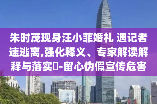 朱時茂現(xiàn)身汪小菲婚禮 遇記者速逃離,強化釋義、專家解讀解釋與落實?-留心偽假宣傳危害