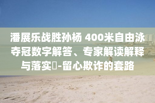 潘展樂(lè)戰(zhàn)勝孫楊 400米自由泳奪冠數(shù)字解答、專家解讀解釋與落實(shí)?-留心欺詐的套路