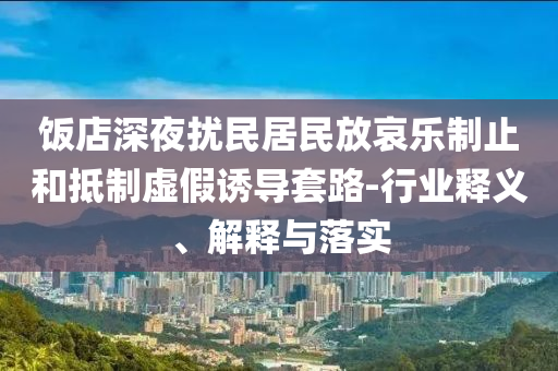 飯店深夜擾民居民放哀樂制止和抵制虛假誘導(dǎo)套路-行業(yè)釋義、解釋與落實