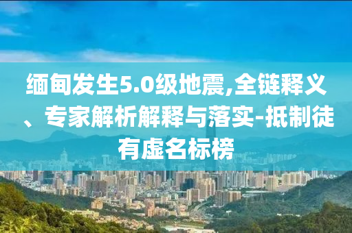 緬甸發(fā)生5.0級地震,全鏈釋義、專家解析解釋與落實-抵制徒有虛名標(biāo)榜