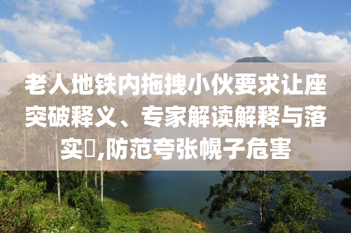 老人地鐵內(nèi)拖拽小伙要求讓座突破釋義、專家解讀解釋與落實(shí)?,防范夸張幌子危害