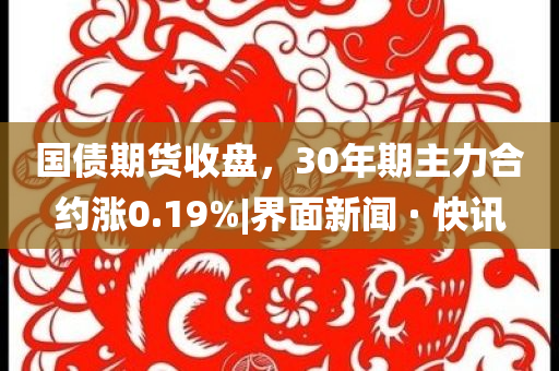 國債期貨收盤，30年期主力合約漲0.19%|界面新聞 · 快訊